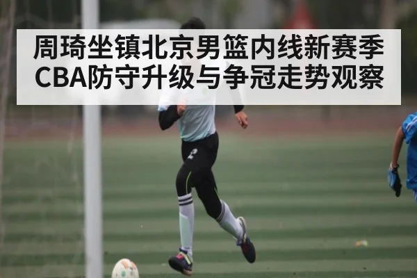 周琦坐镇北京男篮内线新赛季CBA防守升级与争冠走势观察